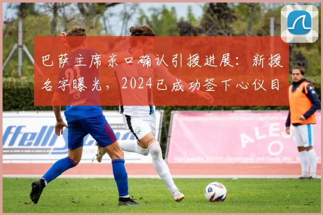 巴萨主席亲口确认引援进展：新援名字曝光，2024已成功签下心仪目标