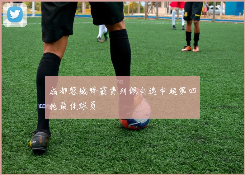 成都蓉城锋霸费利佩当选中超第四轮最佳球员