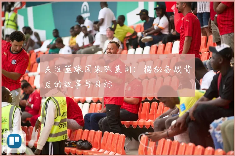 关注篮球国家队集训：揭秘备战背后的故事与目标