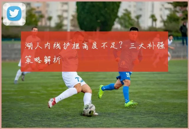 湖人内线护框高度不足？三大补强策略解析