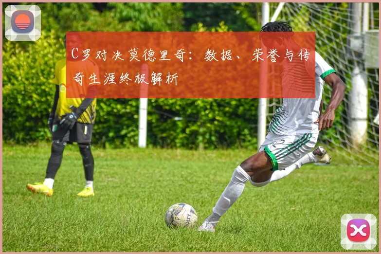 C罗对决莫德里奇：数据、荣誉与传奇生涯终极解析