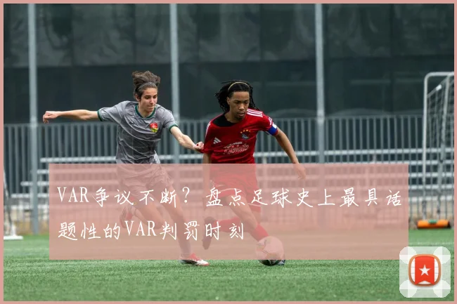 VAR争议不断？盘点足球史上最具话题性的VAR判罚时刻