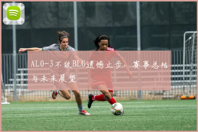 AL0-3不敌BLG遗憾止步,赛事总结与未来展望