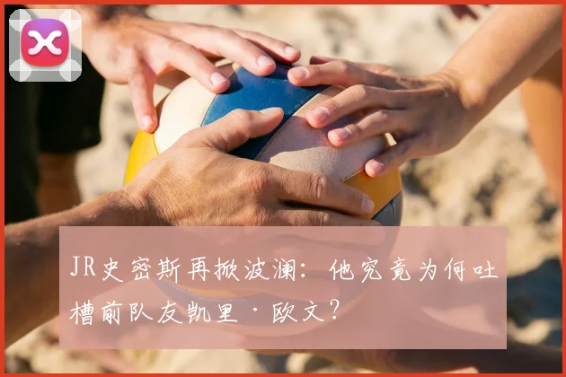 JR史密斯再掀波澜：他究竟为何吐槽前队友凯里·欧文？