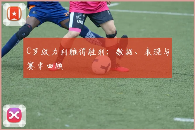 C罗效力利雅得胜利：数据、表现与赛季回顾