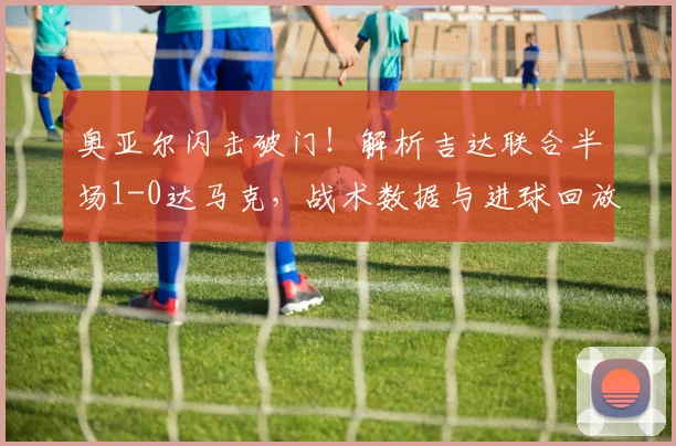 奥亚尔闪击破门！解析吉达联合半场1-0达马克，战术数据与进球回放