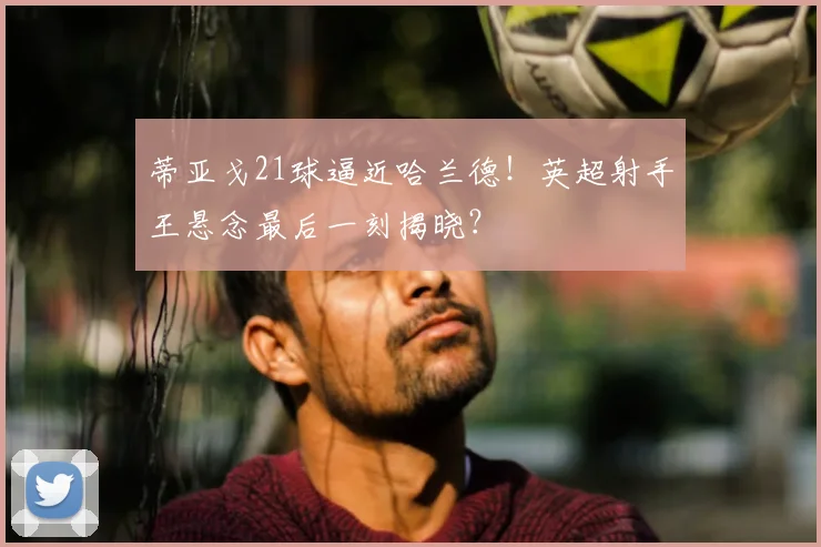 蒂亚戈21球逼近哈兰德！英超射手王悬念最后一刻揭晓？