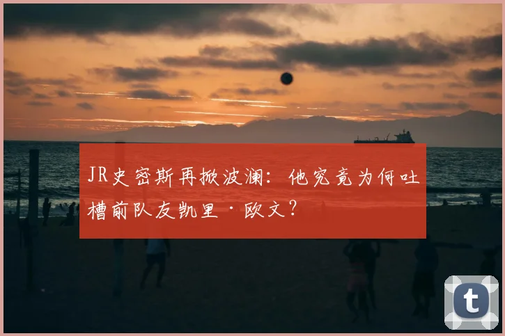 JR史密斯再掀波澜：他究竟为何吐槽前队友凯里·欧文？