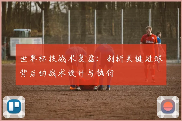 世界杯技战术复盘：剖析关键进球背后的战术设计与执行